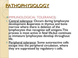 PATHOPHYSIOLOGY IMMUNOLOGICAL TOLERANCE :  Central tolerance : Occurs during lymphocyte development &operates in thymus and bone marrow where there is deletion of the lymphocytes that recognise self antigens.This process is most active in fetal life,but continues as immature lymphocytes develop throughout life.  Peripheral tolerance : Some autoreactive cells escape into the peripheral circulation, where they are suppressed by regulatory t cells. 