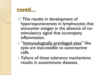 contd.... This results in development of hyporesponsiveness in lymphocytes that encounter antigen in the absence of co-stimulatory signal that accompany inflammation. “ Immunologically previleged sites ” like eyes are inaccessible to autoreactive cells. Failure of these tolerance mechanisms results in autoimmune diseases. 