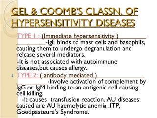 GEL & COOMB’S CLASSN. OF HYPERSENSITIVITY DISEASES TYPE 1 :  (Immediate hypersensitivity )  -IgE binds to mast cells and basophils, causing them to undergo degranulation and release several mediators. -It is not associated with autoimmune diseases,but causes allergy. TYPE 2:  ( antibody mediated )  -Involve activation of complement by IgG or IgM binding to an antigenic cell causing cell killing.  -It causes  transfusion reaction. AU diseases caused are AU haemolytic anemia ,ITP, Goodpasteure’s Syndrome. 