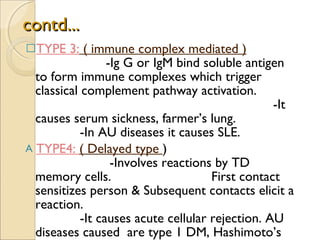 contd... TYPE 3:  ( immune complex mediated )   -Ig G or IgM bind soluble antigen to form immune complexes which trigger classical complement pathway activation.  -It causes serum sickness, farmer’s lung.  -In AU diseases it causes SLE. TYPE4:  ( Delayed type  )  -Involves reactions by TD memory cells.  First contact sensitizes person & Subsequent contacts elicit a reaction.  -It causes acute cellular rejection. AU diseases caused  are type 1 DM, Hashimoto’s thyroiditis. 