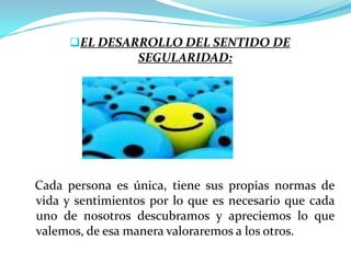 EL DESARROLLO DEL SENTIDO DE
                 SEGULARIDAD:




Cada persona es única, tiene sus propias normas de
vida y sentimientos por lo que es necesario que cada
uno de nosotros descubramos y apreciemos lo que
valemos, de esa manera valoraremos a los otros.
 