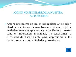 ¿COMO NO SE DESARROLLA NUESTRA
                 AUTOESTIMA?

 Amor a uno mismo en un sentido egoísta; auto elogio y
 alarde son síntomas de una baja autoestima porque si
 verdaderamente aceptáramos y apreciáramos nuestra
 valía e importancia individual, no tendríamos la
 necesidad de hacer alarde para impresionar a los
 demás con nuestras habilidades y posesiones.
 