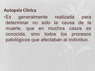 Autopsia Clínica
•Es generalmente       realizada     para
 determinar no sólo la causa de la
 muerte, que en muchos casos es
 conocida, sino todos los procesos
 patológicos que afectaban al individuo.
 