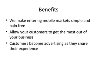 Benefits
• We make entering mobile markets simple and
pain free
• Allow your customers to get the most out of
your business
• Customers become advertising as they share
their experience
 