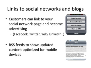 Links to social networks and blogs
• Customers can link to your
social network page and become
advertising
– (Facebook, Twitter, Yelp, LinkedIn..)
• RSS feeds to show updated
content optimized for mobile
devices
 