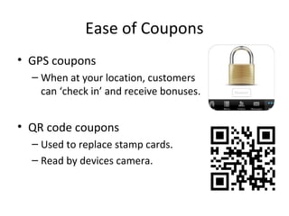 Ease of Coupons
• GPS coupons
– When at your location, customers
can ‘check in’ and receive bonuses.
• QR code coupons
– Used to replace stamp cards.
– Read by devices camera.
 