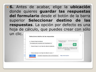 

6. Antes de acabar, elige la ubicación
donde quieres guardar las respuestas
del formulario desde el botón de la barra
superior Seleccionar destino de las
respuestas. La opción por defecto es una
hoja de cálculo, que puedes crear con sólo
un clic.

 