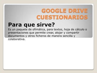 GOOGLE DRIVE
CUESTIONARIOS
Para que sirve?
Es un paquete de ofimática, para textos, hoja de cálculo o
presentaciones que permite crear, alojar y compartir
documentos y otros ficheros de manera sencilla y
colaborativa.

 