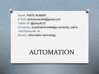 AUTOMATION
Name: PINTU KUMAR
E-mail: pintukumarshk@gmail.com
Twitter Id: @pintu2k12
University: aryabhatt knowledge university, patna
Year/Semester: vi
Branch: information technology
 