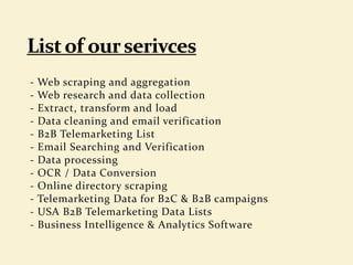 - Web scraping and aggregation
- Web research and data collection
- Extract, transform and load
- Data cleaning and email verification
- B2B Telemarketing List
- Email Searching and Verification
- Data processing
- OCR / Data Conversion
- Online directory scraping
- Telemarketing Data for B2C & B2B campaigns
- USA B2B Telemarketing Data Lists
- Business Intelligence & Analytics Software
 