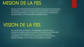 MISION DE LA FIIS
Somos una facultad Profesional formadora de Ingenieros de Industrial y
de Sistemas, con solidos conocimientos empresariales, fomentando la
innovación tecnológica con valores, principios éticos y humanísticos
comprometidos con el desarrollo sostenible del país.
VISION DE LA FIIS
Ser una facultad acreditada y con liderazgo a nivel nacional e
internacional, gestora del conocimiento, formadora de profesionales
con ética y responsabilidad social, con docentes altamente
competitivos, con infraestructura moderna, que se desarrolla en
alianzas estratégicas con instituciones publicas y privadas.
 