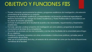OBJETIVO Y FUNCIONES FIIS
o Proveer y formular oportunamente los planes y programas académicos de investigación y de extensión
universitaria de la facultad en su conjunto.
o Programar las actividades académicas correspondientes a la formación profesional especialización
Maestría Doctorado etc. y otorgar los Grados Académicos y Títulos Profesionales en concordancia con
los planes de estudios aprobados.
o Formular el presupuesto de la facultad de acuerdo a las necesidades, requerimientos y lineamientos
establecidos.
o Formular, ejecutar y evaluar proyectos de investigación así como planes y programas de extensión
universitaria en las áreas de su competencia.
o Coordinar sus acciones con los vice-rectorados y con las otras facultades de la universidad para el logro
de sus objetivos.
o Estableces y mantener convenios con otras universidades e instituciones publicas y privadas para el
cumplimiento de sus fines.
o Velar por el cumplimiento de la ley y el estatuto de la universidad asi como por los demás disposiciones
normativas de la facultad.
 