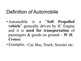 Definition of Automobile
• Automobile is a “Self Propelled
vehicle” generally driven by IC Engine
and it is used for transportation of
passengers
Crouse.
• Examples :
& goods on ground – W. H.
Car, Bus, Truck, Scooter etc.
 