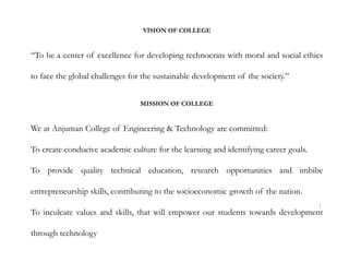VISION OF COLLEGE
“To be a center of excellence for developing technocrats with moral and social ethics
to face the global challenges for the sustainable development of the society.”
MISSION OF COLLEGE
We at Anjuman College of Engineering & Technology are committed:
To create conducive academic culture for the learning and identifying career goals.
To provide quality technical education, research opportunities and imbibe
entrepreneurship skills, contributing to the socioeconomic growth of the nation.
To inculcate values and skills, that will empower our students towards development
through technology
1
 