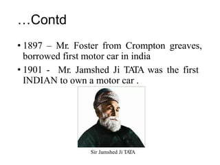 …Contd
• 1897 – Mr. Foster from Crompton greaves,
borrowed first motor car in india
• 1901 -
INDIAN
Mr. Jamshed Ji TA
TA was the first
to own a motor car .
Sir Jamshed Ji TA
TA
 