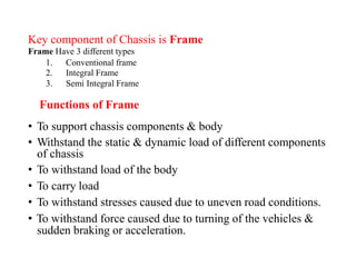Key component of Chassis
Frame Have 3 different types
is Frame
1.
2.
3.
Conventional frame
Integral Frame
Semi Integral Frame
Functions of Frame
• To support chassis components & body
• Withstand the static & dynamic load of different components
of chassis
• To withstand load of the body
• To carry load
• To withstand stresses caused due to uneven road conditions.
• To withstand force caused due to turning of the vehicles &
sudden braking or acceleration.
 