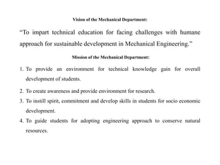 Vision of the Mechanical Department:
“To impart technical education for facing challenges with humane
approach for sustainable development in Mechanical Engineering.”
Mission of the Mechanical Department:
1. To provide an environment for technical knowledge gain for overall
development of students.
2. To create awareness and provide environment for research.
3. To instill spirit, commitment and develop skills in students for socio economic
development.
4. To guide students for adopting engineering approach to conserve natural
resources.
 