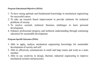 Program Educational Objectives (PEOs)
1. To have strong aptitude and fundamental knowledge in mechanical engineering
for successful career.
2. To take up research based improvement to provide solutions for technical
problems of society.
3. To resolve societal, technical /business challenges to hone personal
development.
4. Enhance professional progress and technical understanding through continuing
education for sustainable development.
Program Specific Outcomes (PSOs)
1. Able to apply, analyze mechanical engineering knowledge for sustainable
development of society and self.
2. Able to effectively communicate in small and large teams and work as a team
member
3. Able to use creativity in design, thermal, industrial engineering to improve
mechanical systems and processes.
 