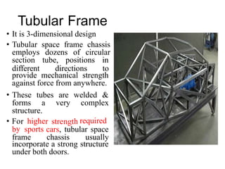 r r h
• Fo highe
y
stre
Tubular Frame
•
•
It is 3-dimensional design
Tubular space frame chassis
employs dozens of circular
section tube, positions in
different directions to
provide mechanical strength
against force from anywhere.
• These tubes are welded &
forms a very complex
structure.
ngt required
b sports cars, tubular space
frame chassis usually
incorporate a strong structure
under both doors.
 