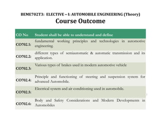 1
CO No Student shall be able to understand and define
CO702.1:
fundamental working principles and technologies in automotive
engineering.
CO702.2:
different types of semiautomatic & automatic transmission and its
application.
CO702.3:
Various types of brakes used in modern automotive vehicle
CO702.4:
Principle and functioning of steering and suspension system for
advanced Automobile.
CO702.5:
Electrical system and air conditioning used in automobile.
CO702.6:
Body and Safety Considerations and Modern Developments in
Automobiles
BEME702T3: ELECTIVE – I: AUTOMOBILE ENGINEERING (Theory)
Course Outcome
 