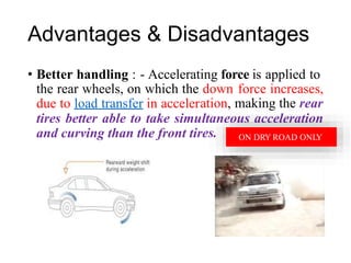 ation, making the rear
ltaneous acceleration
es.
Advantages & Disadvantages
• Better handling : - Accelerating force is applied to
the rear wheels, on which the down
due to load transfer in acceler
force increases,
tires better able to take simu
and curving than the front tir ON DRY ROAD ONLY
 