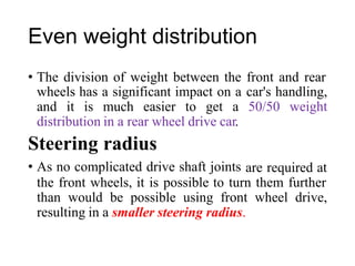 Even weight distribution
• The division of weight between the front and rear
wheels has a significant impact on a car's handling,
and it is much easier to get a 50/50 weight
distribution in a rear wheel drive car.
Steering radius
• As no complicated drive shaft joints are required at
the front wheels, it is possible to turn them further
than would be possible using front wheel drive,
resulting in a smaller steering radius.
 