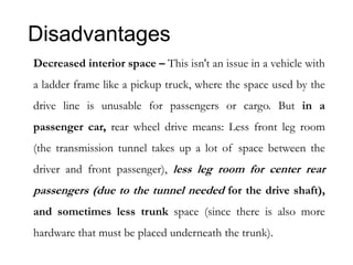 Disadvantages
Decreased interior space – This isn't an issue in a vehicle with
a ladder frame like a pickup truck, where the space used by the
drive line is unusable for passengers or cargo. But in a
passenger car, rear wheel drive means: Less front leg room
(the transmission tunnel takes up a lot of space between the
driver and front passenger), less leg room for center rear
passengers (due to the tunnel needed for the drive shaft),
and sometimes less trunk space (since there is also more
hardware that must be placed underneath the trunk).
 