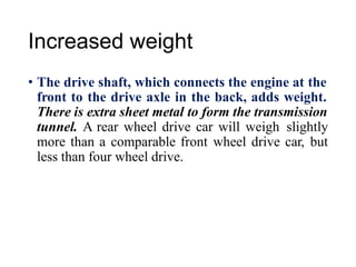 Increased weight
• The drive shaft, which connects the engine at the
front to the drive axle in the back, adds weight.
There is extra sheet metal to form the transmission
tunnel. A rear wheel drive car will weigh slightly
more than a comparable front wheel drive car, but
less than four wheel drive.
 