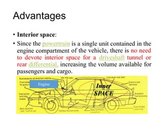 Advantages
• Interior space:
• Since the powertrain
engine compartment
is a single unit contained in the
of the vehicle, there is no need
to devote interior space for a driveshaft tunnel or
for
rear differential, increasing the volume available
passengers and cargo.
Inner
SPACE
Engine
 