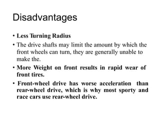 Disadvantages
• Less Turning Radius
• The drive shafts may limit the amount by which the
front wheels can turn, they are generally unable to
make the.
• More Weight on front results in rapid wear of
front tires.
• Front-wheel drive has worse acceleration than
rear-wheel drive, which is why most sporty and
race cars use rear-wheel drive.
 