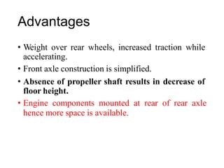 Advantages
• Weight over rear wheels, increased traction while
accelerating.
• Front axle construction is simplified.
• Absence of propeller shaft results in decrease of
floor height.
• Engine components mounted at rear of rear axle
hence more space is available.
 