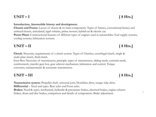 UNIT – I [ 8 Hrs.]
Introduction, Automobile history and development.
Chassis and Frame: Layout of chassis & its main components. Types of frames, conventional frames and
unitized chassis, articulated, rigid vehicles, prime movers, hybrid car & electric car.
Power Plant: Constructional features of different types of engines used in automobiles. Fuel supply systems,
cooling systems, lubrication systems.
UNIT – II [ 8 Hrs.]
Clutch: Necessity, requirements of a clutch system. Types of Clutches, centrifugal clutch, single &
multi plate clutch, fluid clutch.
Gear Box: Necessity of transmission, principle, types of transmission, sliding mesh, constant mesh,
synchromesh, transfer gear box, gear selector mechanism, lubrication and control. Torque
converter, semiautomatic & automatic transmission.
UNIT – III [ 8 Hrs.]
Transmission system: Propeller shaft, universal joint, Hotchkiss drive, torque tube drive.
Differential – Need and types. Rear axles and Front axles.
Brakes: Need & types, mechanical, hydraulic & pneumatic brakes, electrical brakes, engine exhaust
brakes, drum and disc brakes, comparison and details of components. Brake adjustment. 1
 