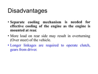 Disadvantages
• Separate cooling mechanism is needed for
effective cooling
mounted at rear.
of the engine as the engine is
• More load on rear side may result in overturning
(Over steer) of the vehicle.
• Longer linkages are required to operate clutch,
gears from driver.
 