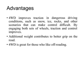 Advantages
• 4WD improves traction in dangerous driving
conditions, such as snow,
make
ice, rocks, and other
scenarios that can control difficult. By
engaging both sets of wheels, traction and control
improves.
• Additional weight contributes to better grip on the
road.
• 4WD is great for those who like off-roading.
 