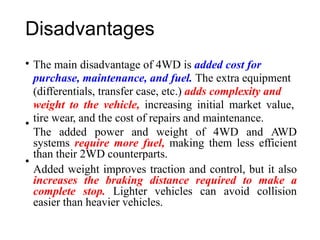 Disadvantages
• The main disadvantage of 4WD is added cost for
purchase, maintenance, and fuel. The extra equipment
(differentials, transfer case, etc.) adds complexity and
weight to the vehicle, increasing initial market value,
tire wear, and the cost of repairs and maintenance.
The added power and weight of 4WD and AWD
systems require more fuel, making them less efficient
than their 2WD counterparts.
Added weight improves traction and control, but it also
increases the braking distance required to make a
complete stop. Lighter vehicles can avoid collision
easier than heavier vehicles.
•
•
 