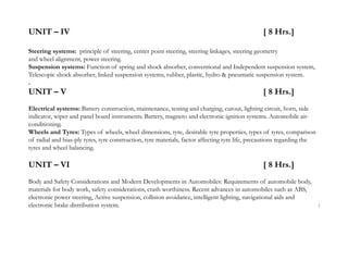 UNIT – IV [ 8 Hrs.]
Steering systems: principle of steering, center point steering, steering linkages, steering geometry
and wheel alignment, power steering.
Suspension systems: Function of spring and shock absorber, conventional and Independent suspension system,
Telescopic shock absorber, linked suspension systems, rubber, plastic, hydro & pneumatic suspension system.
.
UNIT – V [ 8 Hrs.]
Electrical systems: Battery construction, maintenance, testing and charging, cutout, lighting circuit, horn, side
indicator, wiper and panel board instruments. Battery, magneto and electronic ignition systems. Automobile air-
conditioning.
Wheels and Tyres: Types of wheels, wheel dimensions, tyre, desirable tyre properties, types of tyres, comparison
of radial and bias-ply tyres, tyre construction, tyre materials, factor affecting tyre life, precautions regarding the
tyres and wheel balancing.
UNIT – VI [ 8 Hrs.]
Body and Safety Considerations and Modern Developments in Automobiles: Requirements of automobile body,
materials for body work, safety considerations, crash worthiness. Recent advances in automobiles such as ABS,
electronic power steering, Active suspension, collision avoidance, intelligent lighting, navigational aids and
electronic brake distribution system. 1
 