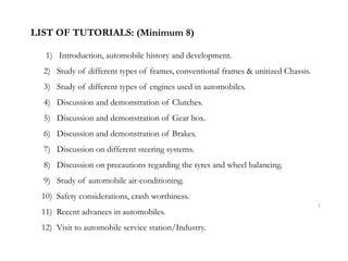 LIST OF TUTORIALS: (Minimum 8)
1) Introduction, automobile history and development.
2) Study of different types of frames, conventional frames & unitized Chassis.
3) Study of different types of engines used in automobiles.
4) Discussion and demonstration of Clutches.
5) Discussion and demonstration of Gear box.
6) Discussion and demonstration of Brakes.
7) Discussion on different steering systems.
8) Discussion on precautions regarding the tyres and wheel balancing.
9) Study of automobile air-conditioning.
10) Safety considerations, crash worthiness.
11) Recent advances in automobiles.
12) Visit to automobile service station/Industry.
1
 