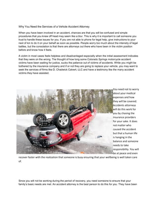 Why You Need the Services of a Vehicle Accident Attorney
When you have been involved in an accident, chances are that you will be confused and simple
procedures that you knew off head may seem like a blur. This is why it is important to call someone you
trust to handle these issues for you. If you are not able to phone for legal help, give instructions to your
next of kin to do it on your behalf as soon as possible. People worry too much about the intensity of legal
battles, but the consolation is that there are attorneys out there who have been in the victim position
before and know how it feels.
A victim in most cases feels helpless and disadvantaged especially when the initial assessment indicates
that they were on the wrong. The thought of how long some Colorado Springs motorcycle accident
victims have been waiting for justice, sucks the patience out of victims of accidents. While you might be
bothered by the insurance company and if or not they are going to replace your vehicle, you may want to
seek the services of firms like D. Chadwick Calvert, LLC and have a testimony like the many accident
victims they have assisted.
You need not to worry
about your medical
expenses and how
they will be covered.
Accidents attorneys
will do this work for
you by chasing the
insurance providers
for your sake. It does
not matter who
caused the accident
but that a human life
is hanging in the
balance and someone
needs to take
responsibility. You will
be at peace and even
recover faster with the realization that someone is busy ensuring that your wellbeing is well taken care
of.
Since you will not be working during the period of recovery, you need someone to ensure that your
family’s basic needs are met. An accident attorney is the best person to do this for you. They have been
 