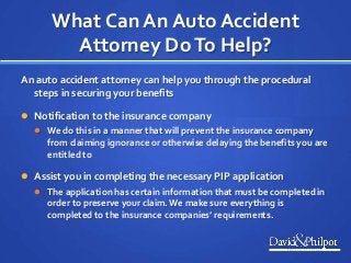 What Can An Auto Accident
Attorney DoTo Help?
An auto accident attorney can help you through the procedural
steps in securing your benefits
 Notification to the insurance company
 We do this in a manner that will prevent the insurance company
from claiming ignorance or otherwise delaying the benefits you are
entitled to
 Assist you in completing the necessary PIP application
 The application has certain information that must be completed in
order to preserve your claim.We make sure everything is
completed to the insurance companies’ requirements.
 