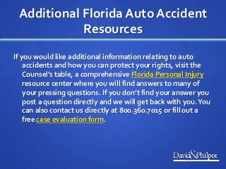 Additional Florida Auto Accident
Resources
If you would like additional information relating to auto
accidents and how you can protect your rights, visit the
Counsel’s table, a comprehensive Florida Personal Injury
resource center where you will find answers to many of
your pressing questions. If you don’t find your answer you
post a question directly and we will get back with you.You
can also contact us directly at 800.360.7015 or fill out a
free case evaluation form.
 