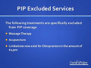 PIP Excluded Services
The following treatments are specifically excluded
from PIP coverage
 MassageTherapy
 Acupuncture
 Limitations now exist for Chiropractors in the amount of
$2,500
 