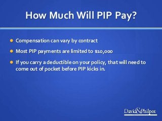 How Much Will PIP Pay?
 Compensation can vary by contract
 Most PIP payments are limited to $10,000
 If you carry a deductible on your policy, that will need to
come out of pocket before PIP kicks in.
 