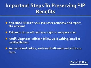 Important StepsTo Preserving PIP
Benefits
 You MUST NOTIFY your insurance company and report
the accident
 Failure to do so will void your right to compensation
 Notify via phone call then follow up in writing (email or
certified letter).
 As mentioned before, seek medical treatment within 14
days.
 
