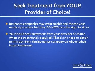 SeekTreatment fromYOUR
Provider of Choice!
 Insurance companies may want to pick and choose your
medical providers but they DO NOT have the right to do so
 You should seek treatment from your provider of choice
when the treatment is required.There is no need to obtain
permission from the insurance company on who or when
to get treatment.
 