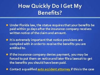 How Quickly Do I Get My
Benefits?
 Under Florida law, the statue requires that your benefits be
paid within 30 days after the insurance company receives
written notice of the claim and amount.
 It is extremely important that notice provisions are
complied with in order to receive the benefits you are
entitled to.
 If the insurance company denies payment, you may be
forced to put them on notice and later file a lawsuit to get
the benefits you should have been paid.
 Contact a qualified auto accident attorney if this is the case
 