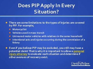 Does PIP Apply In Every
Situation?
 There are some limitations to the types of injuries are covered
by PIP. For example;
 Motorcyclist
 Vehicles used in mass transit
 Uninsured motor vehicles with relatives in the same household
 Intentional acts and injuries occurring during the commission of a
felony
 Even if you believe PIP may be excluded, you still may have a
potential claim! That is why it is important to allow a personal
injury attorney to evaluate each situation and determine if
other avenues of recovery exist.
 