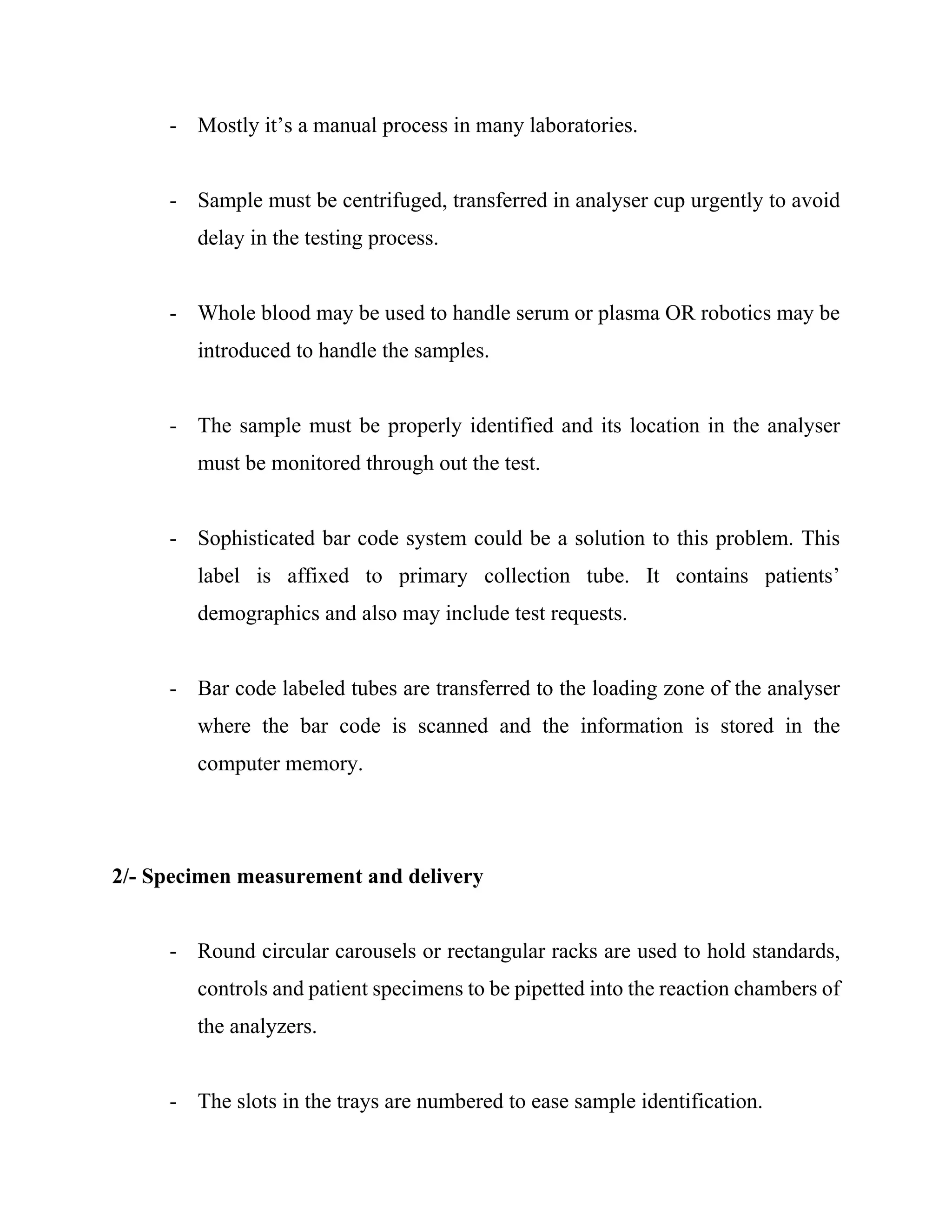 - Mostly it’s a manual process in many laboratories.
- Sample must be centrifuged, transferred in analyser cup urgently to avoid
delay in the testing process.
- Whole blood may be used to handle serum or plasma OR robotics may be
introduced to handle the samples.
- The sample must be properly identified and its location in the analyser
must be monitored through out the test.
- Sophisticated bar code system could be a solution to this problem. This
label is affixed to primary collection tube. It contains patients’
demographics and also may include test requests.
- Bar code labeled tubes are transferred to the loading zone of the analyser
where the bar code is scanned and the information is stored in the
computer memory.
2/- Specimen measurement and delivery
- Round circular carousels or rectangular racks are used to hold standards,
controls and patient specimens to be pipetted into the reaction chambers of
the analyzers.
- The slots in the trays are numbered to ease sample identification.
 
