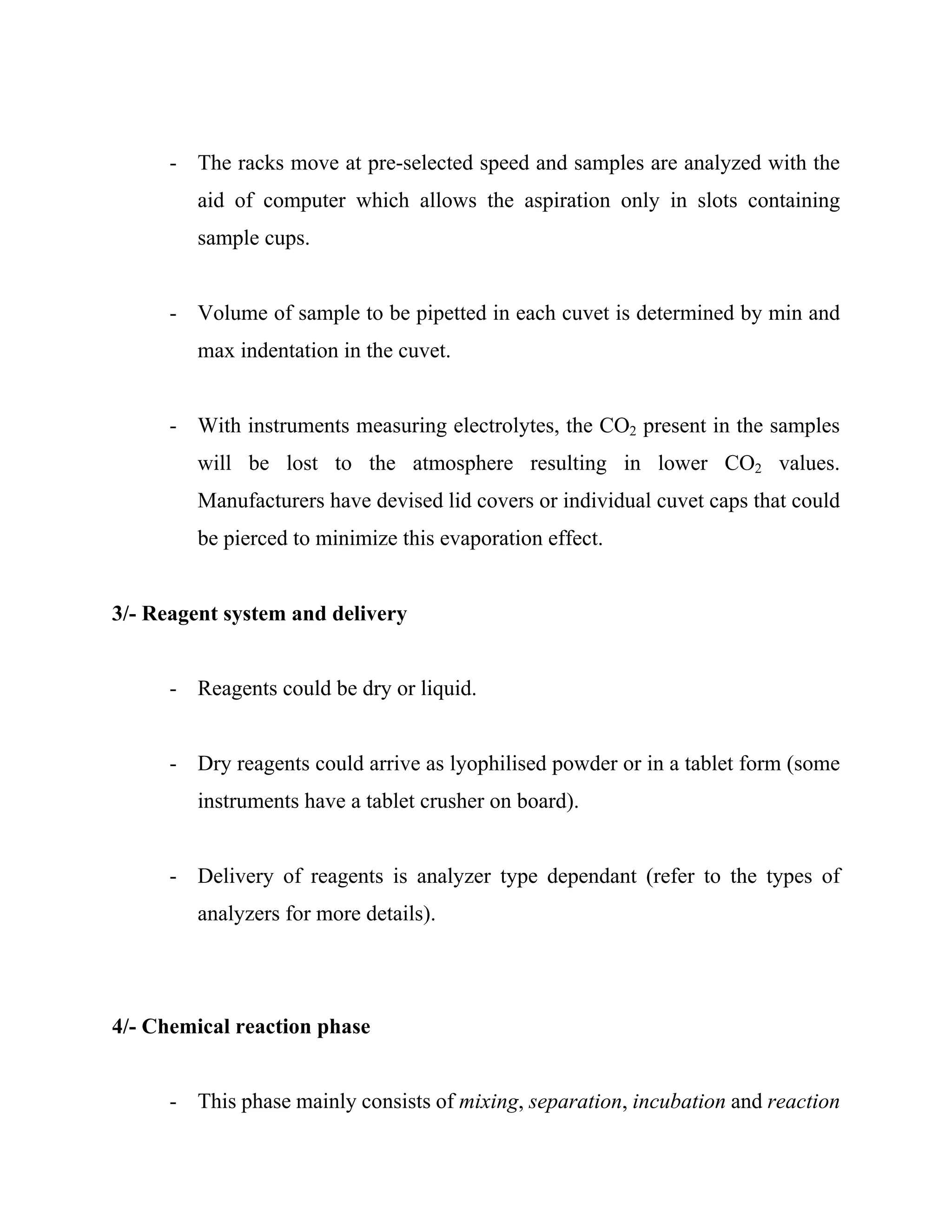 - The racks move at pre-selected speed and samples are analyzed with the
aid of computer which allows the aspiration only in slots containing
sample cups.
- Volume of sample to be pipetted in each cuvet is determined by min and
max indentation in the cuvet.
- With instruments measuring electrolytes, the CO2 present in the samples
will be lost to the atmosphere resulting in lower CO2 values.
Manufacturers have devised lid covers or individual cuvet caps that could
be pierced to minimize this evaporation effect.
3/- Reagent system and delivery
- Reagents could be dry or liquid.
- Dry reagents could arrive as lyophilised powder or in a tablet form (some
instruments have a tablet crusher on board).
- Delivery of reagents is analyzer type dependant (refer to the types of
analyzers for more details).
4/- Chemical reaction phase
- This phase mainly consists of mixing, separation, incubation and reaction
 