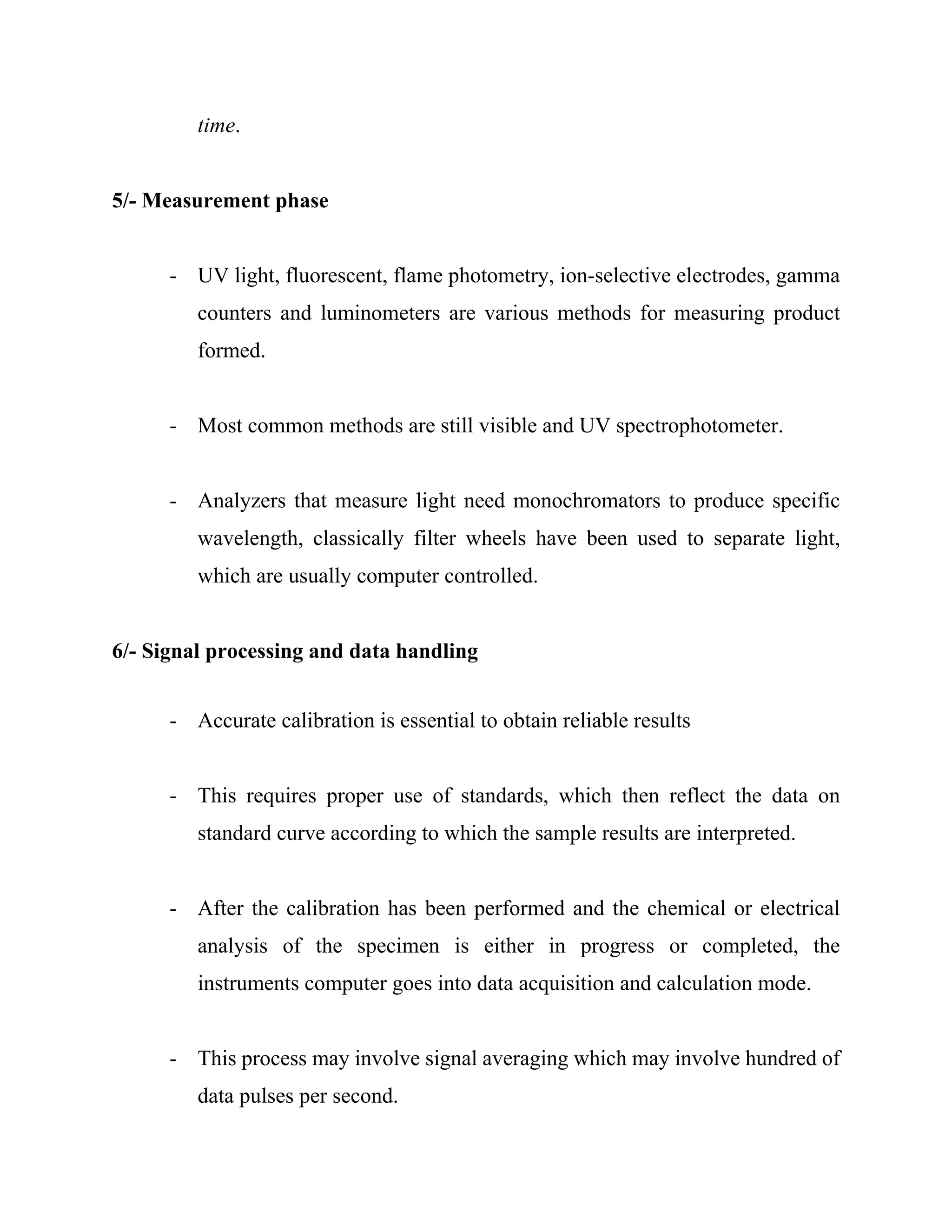 time.
5/- Measurement phase
- UV light, fluorescent, flame photometry, ion-selective electrodes, gamma
counters and luminometers are various methods for measuring product
formed.
- Most common methods are still visible and UV spectrophotometer.
- Analyzers that measure light need monochromators to produce specific
wavelength, classically filter wheels have been used to separate light,
which are usually computer controlled.
6/- Signal processing and data handling
- Accurate calibration is essential to obtain reliable results
- This requires proper use of standards, which then reflect the data on
standard curve according to which the sample results are interpreted.
- After the calibration has been performed and the chemical or electrical
analysis of the specimen is either in progress or completed, the
instruments computer goes into data acquisition and calculation mode.
- This process may involve signal averaging which may involve hundred of
data pulses per second.
 
