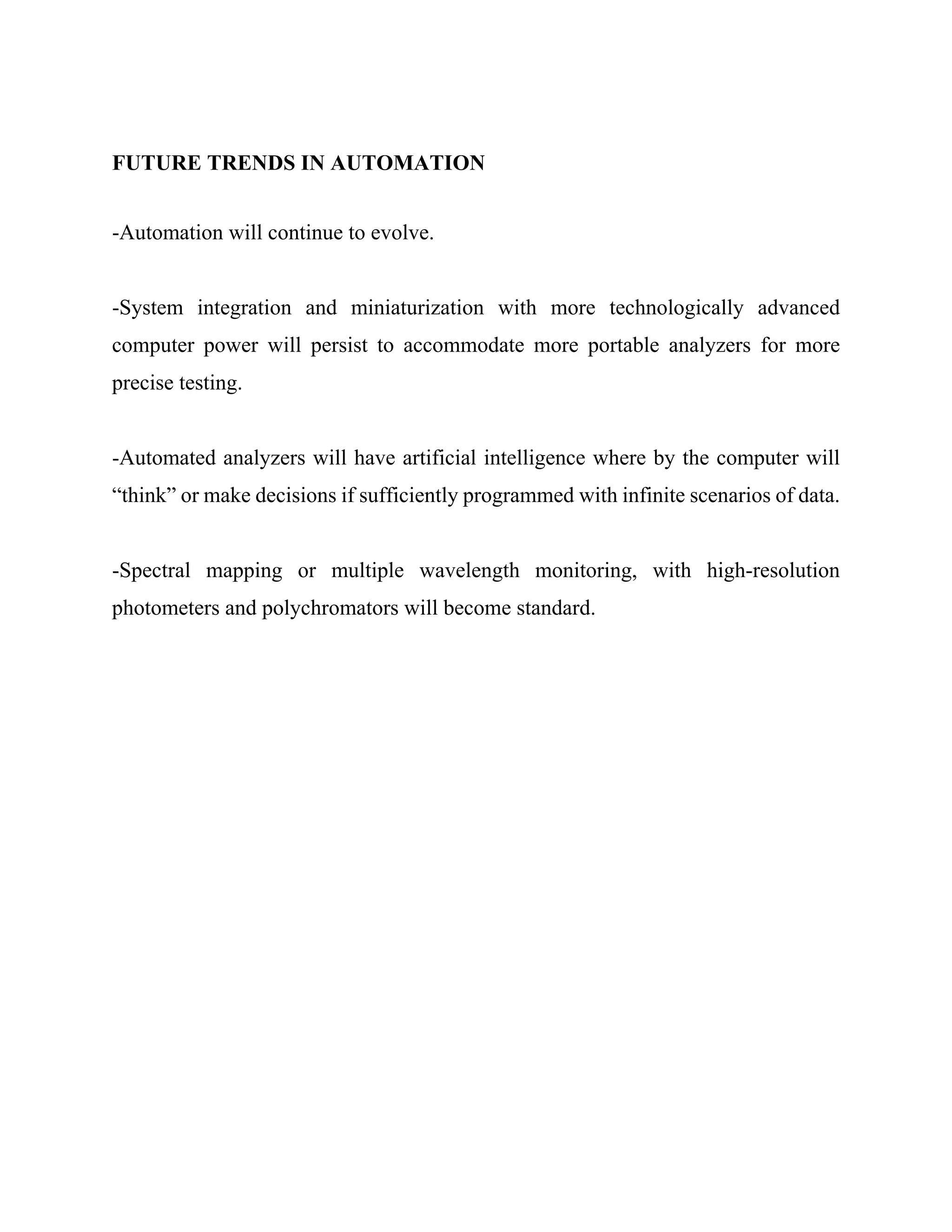 FUTURE TRENDS IN AUTOMATION
-Automation will continue to evolve.
-System integration and miniaturization with more technologically advanced
computer power will persist to accommodate more portable analyzers for more
precise testing.
-Automated analyzers will have artificial intelligence where by the computer will
“think” or make decisions if sufficiently programmed with infinite scenarios of data.
-Spectral mapping or multiple wavelength monitoring, with high-resolution
photometers and polychromators will become standard.
 